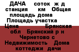 ДАЧА, 5 соток, ж.д. станция 162 км › Общая площадь дома ­ 40 › Площадь участка ­ 5 › Цена ­ 200 000 - Брянская обл., Брянский р-н, Чернетово с. Недвижимость » Дома, коттеджи, дачи продажа   